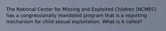 The National Center for Missing and Exploited Children (NCMEC) has a congressionally mandated program that is a reporting mechanism for child sexual exploitation. What is it called?