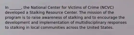 In ______, the National Center for Victims of Crime (NCVC) developed a Stalking Resource Center. The mission of the program is to raise awareness of stalking and to encourage the development and implementation of multidisciplinary responses to stalking in local communities across the United States.