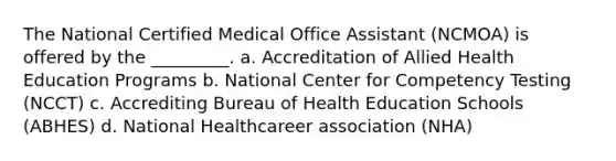 The National Certified Medical Office Assistant (NCMOA) is offered by the _________. a. Accreditation of Allied Health Education Programs b. National Center for Competency Testing (NCCT) c. Accrediting Bureau of Health Education Schools (ABHES) d. National Healthcareer association (NHA)