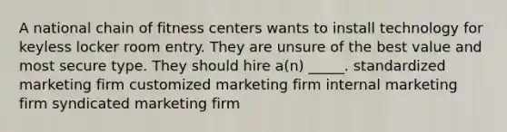 A national chain of fitness centers wants to install technology for keyless locker room entry. They are unsure of the best value and most secure type. They should hire a(n) _____. standardized marketing firm customized marketing firm internal marketing firm syndicated marketing firm