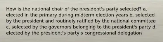 How is the national chair of the president's party selected? a. elected in the primary during midterm election years b. selected by the president and routinely ratified by the national committee c. selected by the governors belonging to the president's party d. elected by the president's party's congressional delegation