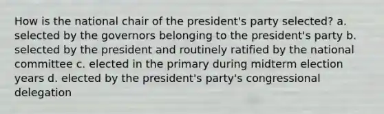 How is the national chair of the president's party selected? a. selected by the governors belonging to the president's party b. selected by the president and routinely ratified by the national committee c. elected in the primary during midterm election years d. elected by the president's party's congressional delegation