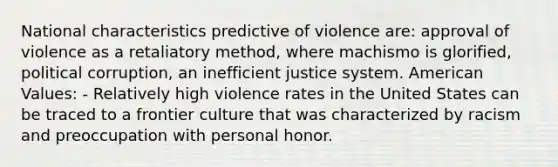 National characteristics predictive of violence are: approval of violence as a retaliatory method, where machismo is glorified, political corruption, an inefficient justice system. American Values: - Relatively high violence rates in the United States can be traced to a frontier culture that was characterized by racism and preoccupation with personal honor.