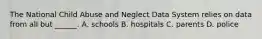 The National Child Abuse and Neglect Data System relies on data from all but ______. A. schools B. hospitals C. parents D. police