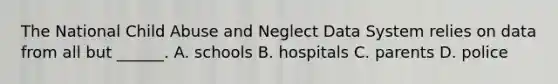 The National Child Abuse and Neglect Data System relies on data from all but ______. A. schools B. hospitals C. parents D. police