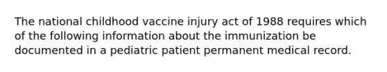 The national childhood vaccine injury act of 1988 requires which of the following information about the immunization be documented in a pediatric patient permanent medical record.