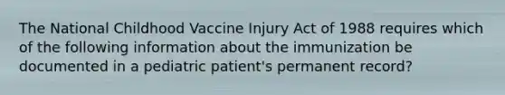 The National Childhood Vaccine Injury Act of 1988 requires which of the following information about the immunization be documented in a pediatric patient's permanent record?