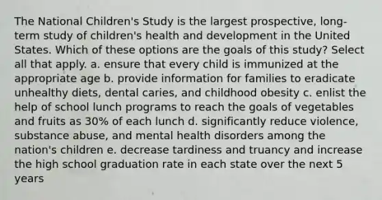 The National Children's Study is the largest prospective, long-term study of children's health and development in the United States. Which of these options are the goals of this study? Select all that apply. a. ensure that every child is immunized at the appropriate age b. provide information for families to eradicate unhealthy diets, dental caries, and childhood obesity c. enlist the help of school lunch programs to reach the goals of vegetables and fruits as 30% of each lunch d. significantly reduce violence, substance abuse, and mental health disorders among the nation's children e. decrease tardiness and truancy and increase the high school graduation rate in each state over the next 5 years