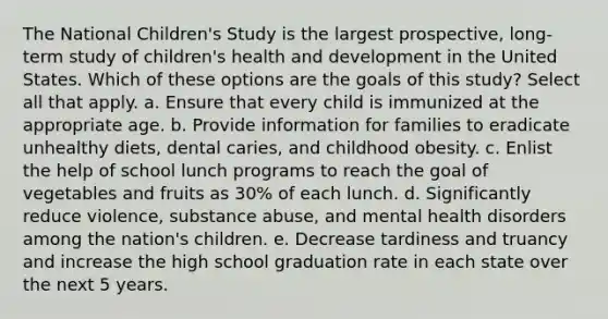 The National Children's Study is the largest prospective, long-term study of children's health and development in the United States. Which of these options are the goals of this study? Select all that apply. a. Ensure that every child is immunized at the appropriate age. b. Provide information for families to eradicate unhealthy diets, dental caries, and childhood obesity. c. Enlist the help of school lunch programs to reach the goal of vegetables and fruits as 30% of each lunch. d. Significantly reduce violence, substance abuse, and mental health disorders among the nation's children. e. Decrease tardiness and truancy and increase the high school graduation rate in each state over the next 5 years.