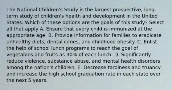 The National Children's Study is the largest prospective, long-term study of children's health and development in the United States. Which of these options are the goals of this study? Select all that apply A. Ensure that every child is immunized at the appropriate age. B. Provide information for families to eradicate unhealthy diets, dental caries, and childhood obesity. C. Enlist the help of school lunch programs to reach the goal of vegetables and fruits as 30% of each lunch. D. Significantly reduce violence, substance abuse, and mental health disorders among the nation's children. E. Decrease tardiness and truancy and increase the high school graduation rate in each state over the next 5 years.