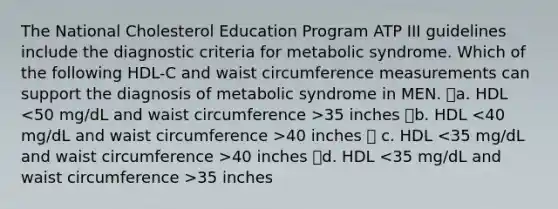 The National Cholesterol Education Program ATP III guidelines include the diagnostic criteria for metabolic syndrome. Which of the following HDL-C and waist circumference measurements can support the diagnosis of metabolic syndrome in MEN. a. HDL 35 inches b. HDL 40 inches  c. HDL 40 inches d. HDL 35 inches