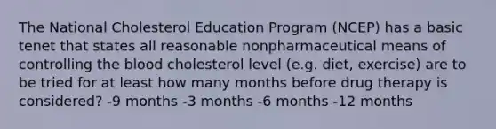 The National Cholesterol Education Program (NCEP) has a basic tenet that states all reasonable nonpharmaceutical means of controlling the blood cholesterol level (e.g. diet, exercise) are to be tried for at least how many months before drug therapy is considered? -9 months -3 months -6 months -12 months