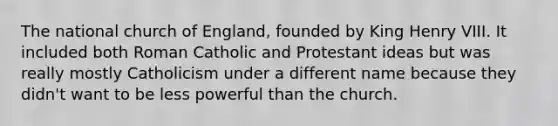 The national church of England, founded by King Henry VIII. It included both Roman Catholic and Protestant ideas but was really mostly Catholicism under a different name because they didn't want to be less powerful than the church.