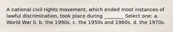 A national civil rights movement, which ended most instances of lawful discrimination, took place during ________ Select one: a. World War II. b. the 1990s. c. the 1950s and 1960s. d. the 1970s.