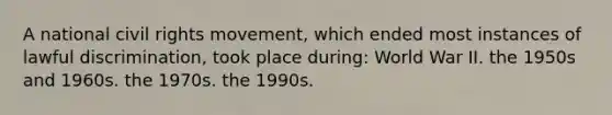 A national civil rights movement, which ended most instances of lawful discrimination, took place during: World War II. the 1950s and 1960s. the 1970s. the 1990s.