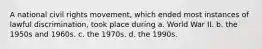 A national civil rights movement, which ended most instances of lawful discrimination, took place during a. World War II. b. the 1950s and 1960s. c. the 1970s. d. the 1990s.