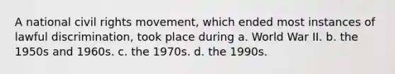 A national civil rights movement, which ended most instances of lawful discrimination, took place during a. World War II. b. the 1950s and 1960s. c. the 1970s. d. the 1990s.