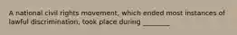 A national civil rights movement, which ended most instances of lawful discrimination, took place during ________