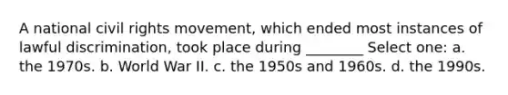 A national civil rights movement, which ended most instances of lawful discrimination, took place during ________ Select one: a. the 1970s. b. World War II. c. the 1950s and 1960s. d. the 1990s.