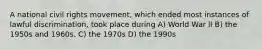 A national civil rights movement, which ended most instances of lawful discrimination, took place during A) World War lI B) the 1950s and 1960s. C) the 1970s D) the 1990s