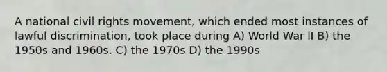 A national civil rights movement, which ended most instances of lawful discrimination, took place during A) World War lI B) the 1950s and 1960s. C) the 1970s D) the 1990s