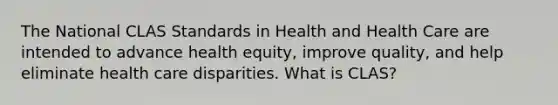 The National CLAS Standards in Health and Health Care are intended to advance health equity, improve quality, and help eliminate health care disparities. What is CLAS?