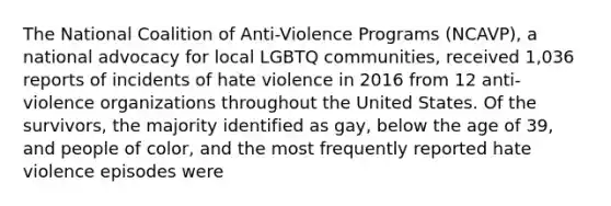 The National Coalition of Anti-Violence Programs (NCAVP), a national advocacy for local LGBTQ communities, received 1,036 reports of incidents of hate violence in 2016 from 12 anti-violence organizations throughout the United States. Of the survivors, the majority identified as gay, below the age of 39, and people of color, and the most frequently reported hate violence episodes were