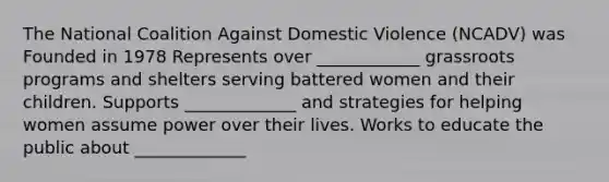 The National Coalition Against Domestic Violence (NCADV) was Founded in 1978 Represents over ____________ grassroots programs and shelters serving battered women and their children. Supports _____________ and strategies for helping women assume power over their lives. Works to educate the public about _____________