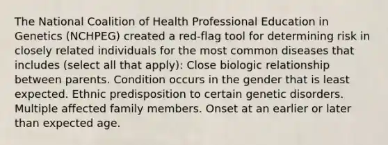 The National Coalition of Health Professional Education in Genetics (NCHPEG) created a red-flag tool for determining risk in closely related individuals for the most common diseases that includes (select all that apply): Close biologic relationship between parents. Condition occurs in the gender that is least expected. Ethnic predisposition to certain genetic disorders. Multiple affected family members. Onset at an earlier or later than expected age.