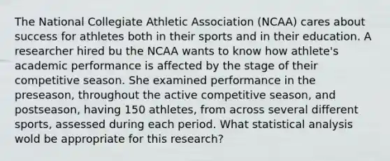 The National Collegiate Athletic Association (NCAA) cares about success for athletes both in their sports and in their education. A researcher hired bu the NCAA wants to know how athlete's academic performance is affected by the stage of their competitive season. She examined performance in the preseason, throughout the active competitive season, and postseason, having 150 athletes, from across several different sports, assessed during each period. What statistical analysis wold be appropriate for this research?