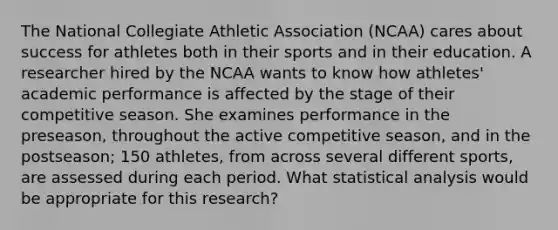 The National Collegiate Athletic Association (NCAA) cares about success for athletes both in their sports and in their education. A researcher hired by the NCAA wants to know how athletes' academic performance is affected by the stage of their competitive season. She examines performance in the preseason, throughout the active competitive season, and in the postseason; 150 athletes, from across several different sports, are assessed during each period. What statistical analysis would be appropriate for this research?