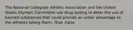 The National Collegiate Athletic Association and the United States Olympic Committee use drug testing to deter the use of banned substances that could provide an unfair advantage to the athletes taking them. -True -False