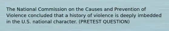 The National Commission on the Causes and Prevention of Violence concluded that a history of violence is deeply imbedded in the U.S. national character. (PRETEST QUESTION)