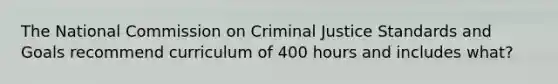 The National Commission on Criminal Justice Standards and Goals recommend curriculum of 400 hours and includes what?