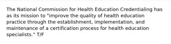 The National Commission for Health Education Credentialing has as its mission to "improve the quality of health education practice through the establishment, implementation, and maintenance of a certification process for health education specialists." T/F