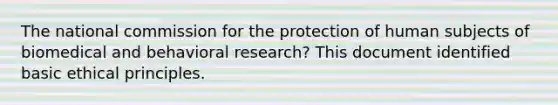 The national commission for the protection of human subjects of biomedical and behavioral research? This document identified basic ethical principles.