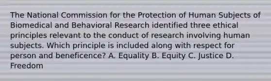 The National Commission for the Protection of Human Subjects of Biomedical and Behavioral Research identified three ethical principles relevant to the conduct of research involving human subjects. Which principle is included along with respect for person and beneficence? A. Equality B. Equity C. Justice D. Freedom