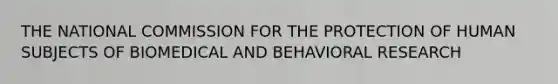 THE NATIONAL COMMISSION FOR THE PROTECTION OF HUMAN SUBJECTS OF BIOMEDICAL AND BEHAVIORAL RESEARCH