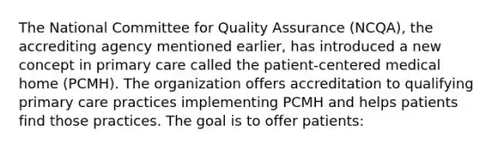 The National Committee for Quality Assurance (NCQA), the accrediting agency mentioned earlier, has introduced a new concept in primary care called the patient-centered medical home (PCMH). The organization offers accreditation to qualifying primary care practices implementing PCMH and helps patients find those practices. The goal is to offer patients: