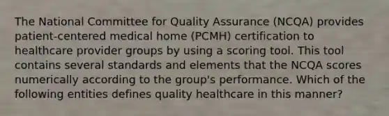 The National Committee for Quality Assurance (NCQA) provides patient-centered medical home (PCMH) certification to healthcare provider groups by using a scoring tool. This tool contains several standards and elements that the NCQA scores numerically according to the group's performance. Which of the following entities defines quality healthcare in this manner?