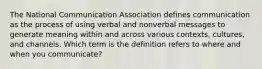 The National Communication Association defines communication as the process of using verbal and nonverbal messages to generate meaning within and across various contexts, cultures, and channels. Which term is the definition refers to where and when you communicate?