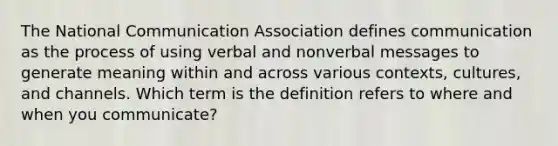 The National Communication Association defines communication as the process of using verbal and nonverbal messages to generate meaning within and across various contexts, cultures, and channels. Which term is the definition refers to where and when you communicate?