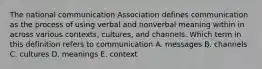 The national communication Association defines communication as the process of using verbal and nonverbal meaning within in across various contexts, cultures, and channels. Which term in this definition refers to communication A. messages B. channels C. cultures D. meanings E. context