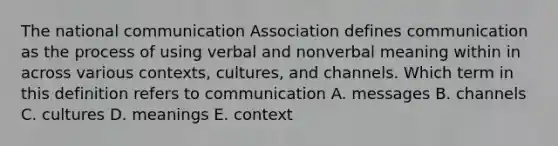 The national communication Association defines communication as the process of using verbal and nonverbal meaning within in across various contexts, cultures, and channels. Which term in this definition refers to communication A. messages B. channels C. cultures D. meanings E. context