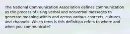 The National Communication Association defines communication as the process of using verbal and nonverbal messages to generate meaning within and across various contexts, cultures, and channels. Which term is this definition refers to where and when you communicate?