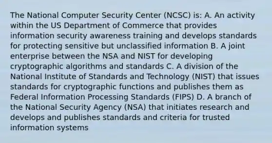 The National Computer Security Center (NCSC) is: A. An activity within the US Department of Commerce that provides information security awareness training and develops standards for protecting sensitive but unclassified information B. A joint enterprise between the NSA and NIST for developing cryptographic algorithms and standards C. A division of the National Institute of Standards and Technology (NIST) that issues standards for cryptographic functions and publishes them as Federal Information Processing Standards (FIPS) D. A branch of the National Security Agency (NSA) that initiates research and develops and publishes standards and criteria for trusted information systems