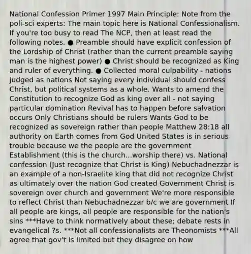 National Confession Primer 1997 Main Principle: Note from the poli-sci experts: The main topic here is National Confessionalism. If you're too busy to read The NCP, then at least read the following notes. ● Preamble should have explicit confession of the Lordship of Christ (rather than the current preamble saying man is the highest power) ● Christ should be recognized as King and ruler of everything. ● Collected moral culpability - nations judged as nations Not saying every individual should confess Christ, but political systems as a whole. Wants to amend the Constitution to recognize God as king over all - not saying particular domination Revival has to happen before salvation occurs Only Christians should be rulers Wants God to be recognized as sovereign rather than people Matthew 28:18 all authority on Earth comes from God United States is in serious trouble because we the people are the government Establishment (this is the church...worship there) vs. National confession (Just recognize that Christ is King) Nebuchadnezzar is an example of a non-Israelite king that did not recognize Christ as ultimately over the nation God created Government Christ is sovereign over church and government We're more responsible to reflect Christ than Nebuchadnezzar b/c we are government If all people are kings, all people are responsible for the nation's sins ***Have to think normatively about these; debate rests in evangelical ?s. ***Not all confessionalists are Theonomists ***All agree that gov't is limited but they disagree on how