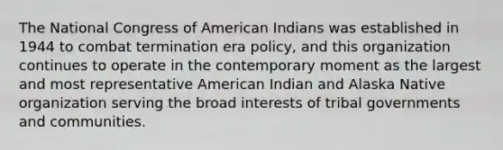 The National Congress of American Indians was established in 1944 to combat termination era policy, and this organization continues to operate in the contemporary moment as the largest and most representative American Indian and Alaska Native organization serving the broad interests of tribal governments and communities.