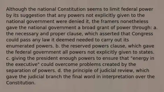 Although the national Constitution seems to limit federal power by its suggestion that any powers not explicitly given to the national government were denied it, the framers nonetheless gave the national government a broad grant of power through: a. the necessary and proper clause, which asserted that Congress could pass any law it deemed needed to carry out its enumerated powers. b. the reserved powers clause, which gave the federal government all powers not explicitly given to states. c. giving the president enough powers to ensure that "energy in the executive" could overcome problems created by the separation of powers. d. the principle of judicial review, which gave the judicial branch the final word in interpretation over the Constitution.