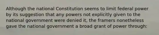 Although the national Constitution seems to limit federal power by its suggestion that any powers not explicitly given to the national government were denied it, the framers nonetheless gave the national government a broad grant of power through: